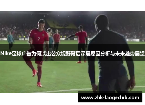 Nike足球广告为何淡出公众视野背后深层原因分析与未来趋势展望