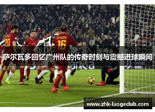 萨尔瓦多回忆广州队的传奇时刻与震撼进球瞬间