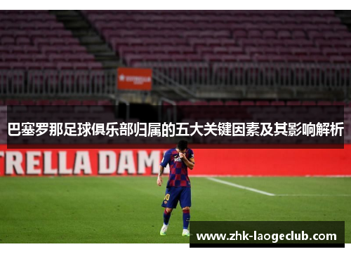 巴塞罗那足球俱乐部归属的五大关键因素及其影响解析