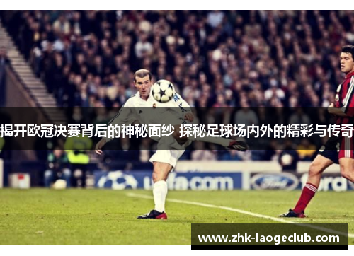 揭开欧冠决赛背后的神秘面纱 探秘足球场内外的精彩与传奇 揭开欧冠决赛背后的神秘面纱 探秘足球场内外的精彩与传奇