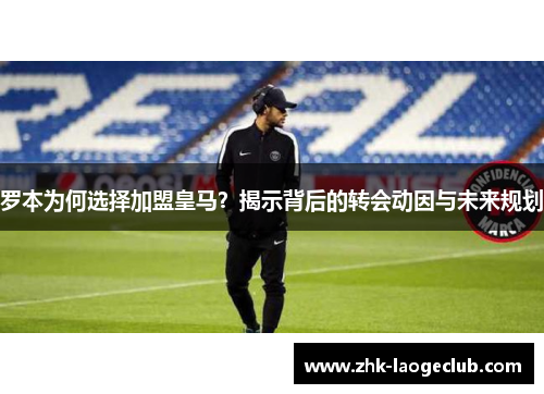 罗本为何选择加盟皇马？揭示背后的转会动因与未来规划