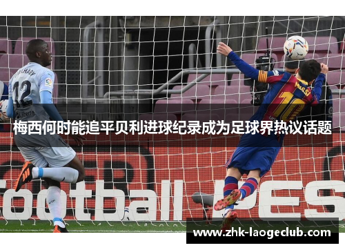 梅西何时能追平贝利进球纪录成为足球界热议话题 梅西何时能追平贝利进球纪录成为足球界热议话题