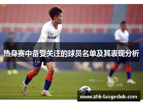 热身赛中备受关注的球员名单及其表现分析