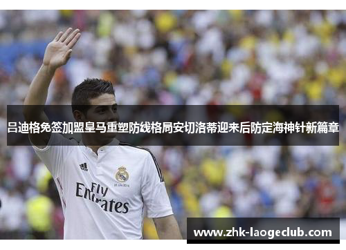 吕迪格免签加盟皇马重塑防线格局安切洛蒂迎来后防定海神针新篇章