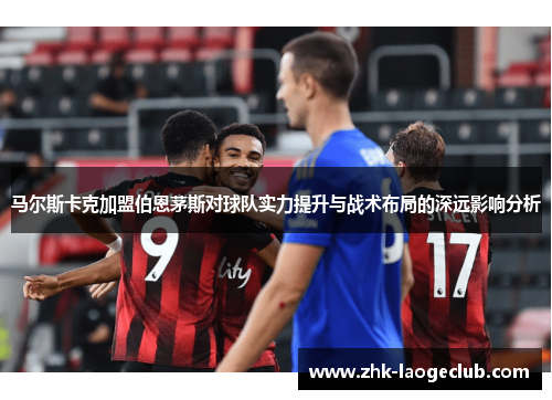 马尔斯卡克加盟伯恩茅斯对球队实力提升与战术布局的深远影响分析 马尔斯卡克加盟伯恩茅斯对球队实力提升与战术布局的深远影响分析