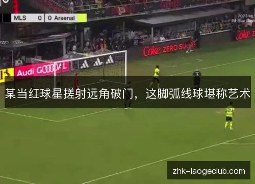 某当红球星搓射远角破门,这脚弧线球堪称艺术 某当红球星搓射远角破门,这脚弧线球堪称艺术